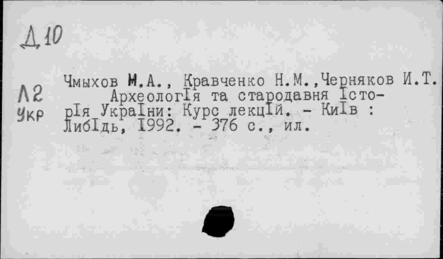 ﻿AW
Л2
9kp
Чмыхов М.А., Кравченко H.М..Черняков И.Т.
Археологія та стародавня Історія України: Курс лекцій. - Київ : ЛибІдь, 1992. - 376 с., ил.